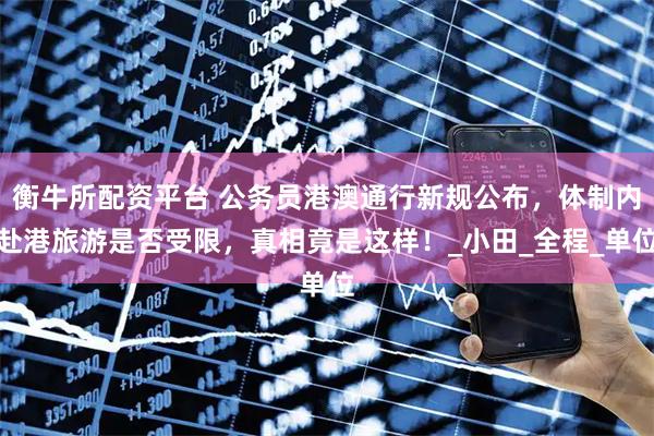 衡牛所配资平台 公务员港澳通行新规公布，体制内赴港旅游是否受限，真相竟是这样！_小田_全程_单位