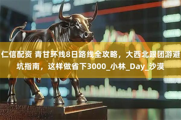 仁信配资 青甘环线8日路线全攻略，大西北跟团游避坑指南，这样做省下3000_小林_Day_沙漠