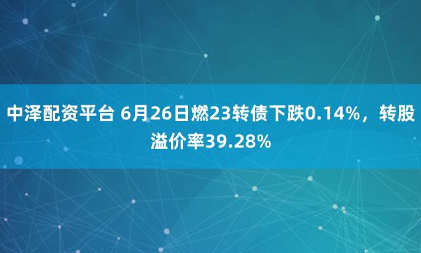 中泽配资平台 6月26日燃23转债下跌0.14%，转股溢价率39.28%