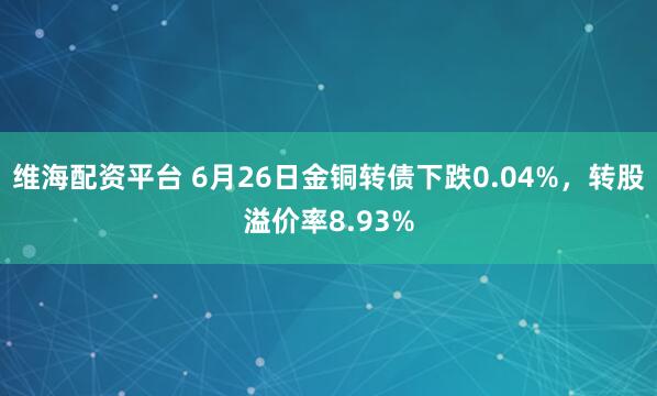 维海配资平台 6月26日金铜转债下跌0.04%，转股溢价率8.93%