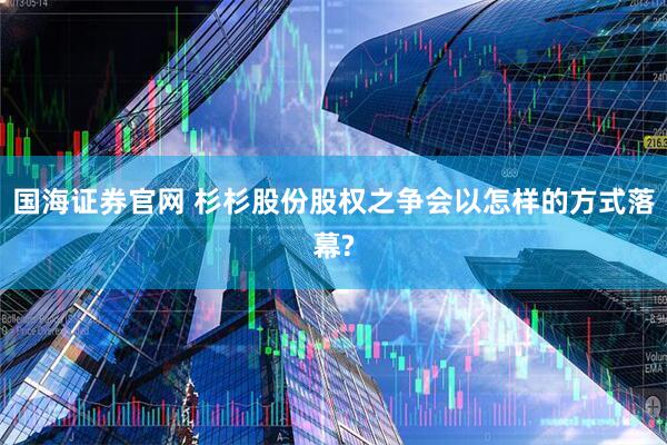 国海证券官网 杉杉股份股权之争会以怎样的方式落幕?