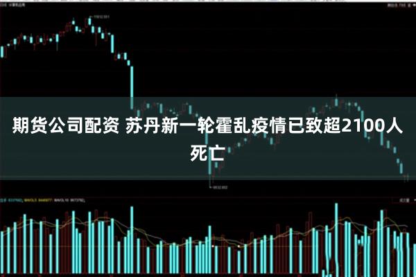 期货公司配资 苏丹新一轮霍乱疫情已致超2100人死亡