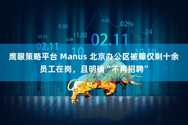 鹰眼策略平台 Manus 北京办公区被曝仅剩十余员工在岗，且明确“不再招聘”