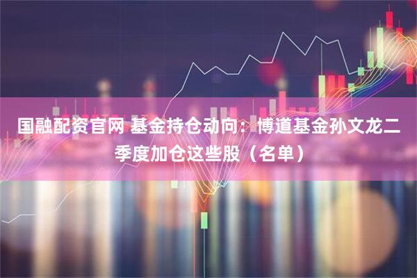 国融配资官网 基金持仓动向：博道基金孙文龙二季度加仓这些股（名单）
