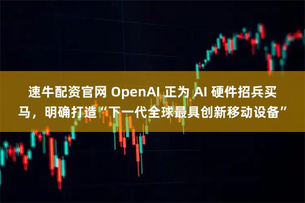 速牛配资官网 OpenAI 正为 AI 硬件招兵买马，明确打造“下一代全球最具创新移动设备”