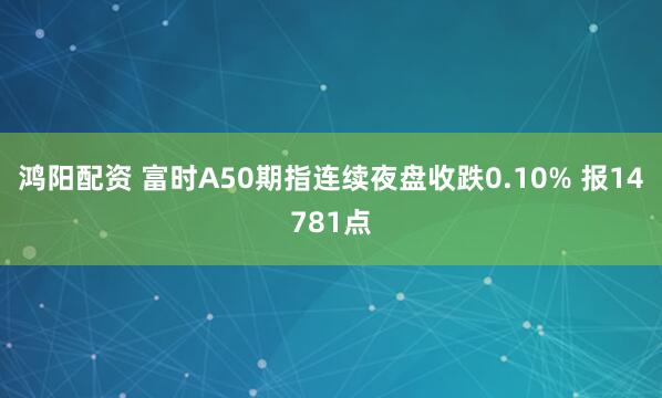 鸿阳配资 富时A50期指连续夜盘收跌0.10% 报14781点