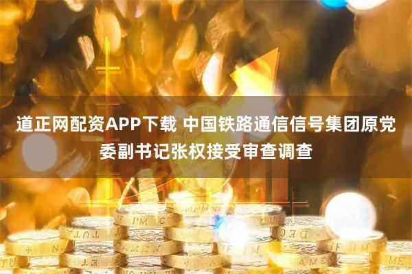 道正网配资APP下载 中国铁路通信信号集团原党委副书记张权接受审查调查