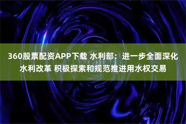 360股票配资APP下载 水利部：进一步全面深化水利改革 积极探索和规范推进用水权交易