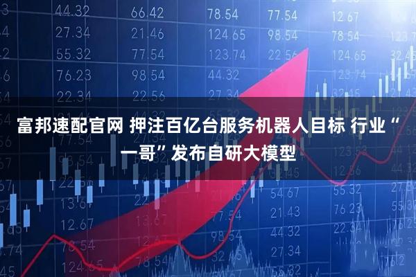 富邦速配官网 押注百亿台服务机器人目标 行业“一哥”发布自研大模型