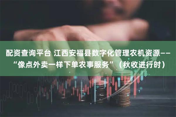 配资查询平台 江西安福县数字化管理农机资源——“像点外卖一样下单农事服务”（秋收进行时）