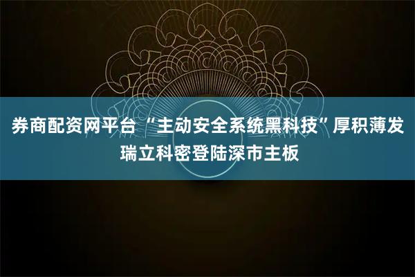 券商配资网平台 “主动安全系统黑科技”厚积薄发 瑞立科密登陆深市主板