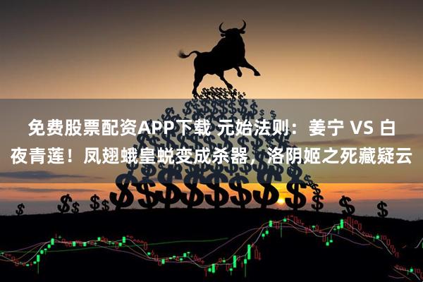 免费股票配资APP下载 元始法则：姜宁 VS 白夜青莲！凤翅蛾皇蜕变成杀器，洛阴姬之死藏疑云