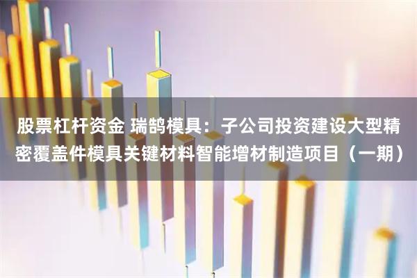 股票杠杆资金 瑞鹄模具：子公司投资建设大型精密覆盖件模具关键材料智能增材制造项目（一期）