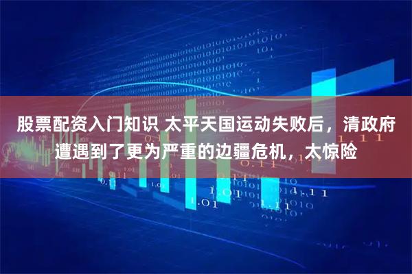 股票配资入门知识 太平天国运动失败后，清政府遭遇到了更为严重的边疆危机，太惊险
