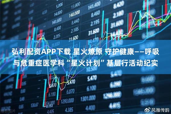 弘利配资APP下载 星火燎原 守护健康——呼吸与危重症医学科“星火计划”基层行活动纪实