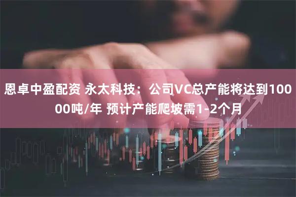 恩卓中盈配资 永太科技：公司VC总产能将达到10000吨/年 预计产能爬坡需1-2个月