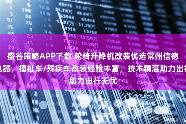 盛谷策略APP下载 轮椅升降机改装优选常州信德泰克电器，福祉车/残疾车改装经验丰富，技术精湛助力出行无忧