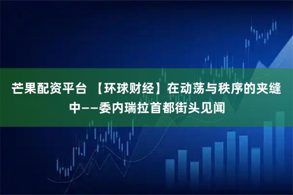 芒果配资平台 【环球财经】在动荡与秩序的夹缝中——委内瑞拉首都街头见闻