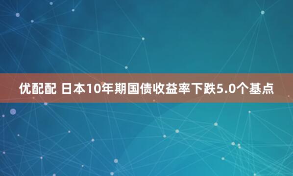 优配配 日本10年期国债收益率下跌5.0个基点