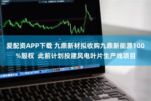 爱配资APP下载 九鼎新材拟收购九鼎新能源100%股权  此前计划投建风电叶片生产线项目