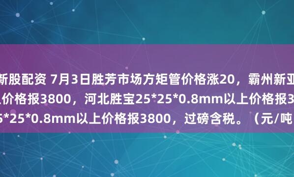 新股配资 7月3日胜芳市场方矩管价格涨20，霸州新亚25*25*0.8mm以上价格报3800，河北胜宝25*25*0.8mm以上价格报3800，过磅含税。（元/吨）