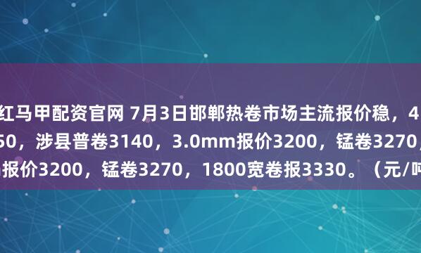 红马甲配资官网 7月3日邯郸热卷市场主流报价稳，4.75mm邯郸普卷3150，涉县普卷3140，3.0mm报价3200，锰卷3270，1800宽卷报3330。（元/吨）