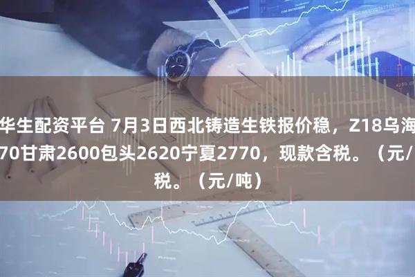 华生配资平台 7月3日西北铸造生铁报价稳，Z18乌海2570甘肃2600包头2620宁夏2770，现款含税。（元/吨）