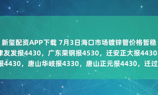 新玺配资APP下载 7月3日海口市场镀锌管价格暂稳，4寸*3.75mm天津友发报4430，广东荣钢报4530，迁安正大报4430，唐山华岐报4330，唐山正元报4430，迁过磅含税。（元/吨）