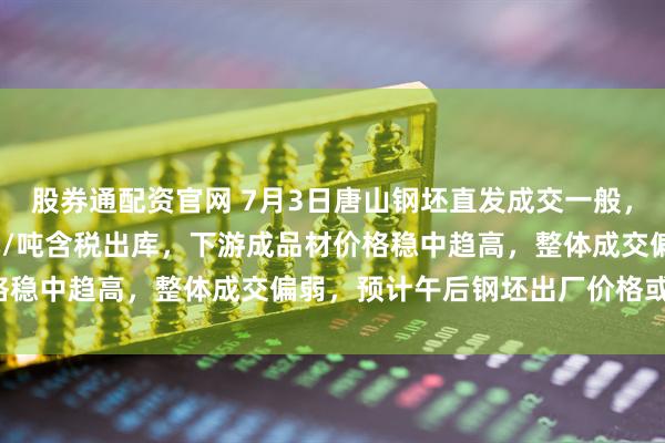 股券通配资官网 7月3日唐山钢坯直发成交一般，仓储现货价格报3000元/吨含税出库，下游成品材价格稳中趋高，整体成交偏弱，预计午后钢坯出厂价格或弱稳。