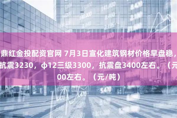 鼎红金投配资官网 7月3日宣化建筑钢材价格早盘稳，φ18抗震3230，φ12三级3300，抗震盘3400左右。（元/吨）