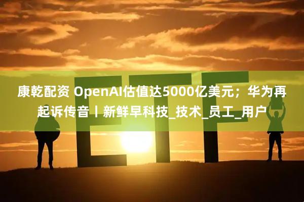 康乾配资 OpenAI估值达5000亿美元；华为再起诉传音丨新鲜早科技_技术_员工_用户