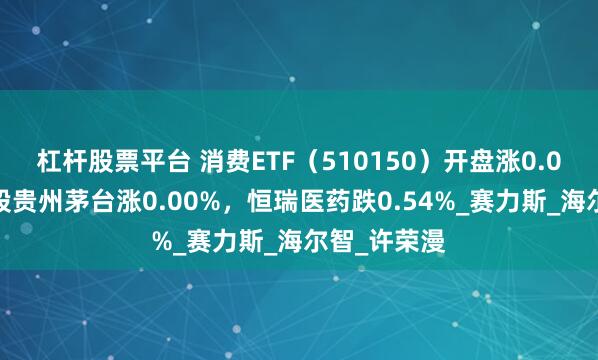 杠杆股票平台 消费ETF（510150）开盘涨0.00%，重仓股贵州茅台涨0.00%，恒瑞医药跌0.54%_赛力斯_海尔智_许荣漫