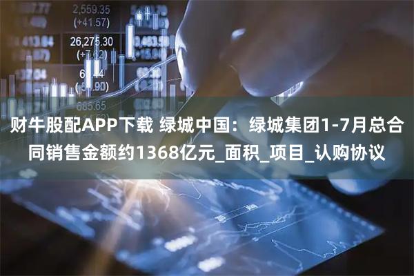 财牛股配APP下载 绿城中国：绿城集团1-7月总合同销售金额约1368亿元_面积_项目_认购协议
