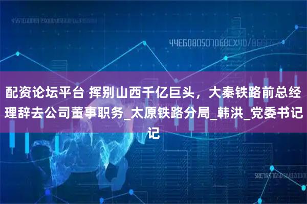 配资论坛平台 挥别山西千亿巨头，大秦铁路前总经理辞去公司董事职务_太原铁路分局_韩洪_党委书记