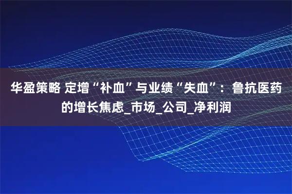 华盈策略 定增“补血”与业绩“失血”：鲁抗医药的增长焦虑_市场_公司_净利润