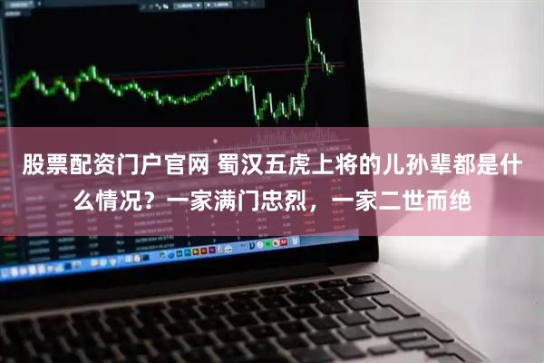 股票配资门户官网 蜀汉五虎上将的儿孙辈都是什么情况？一家满门忠烈，一家二世而绝