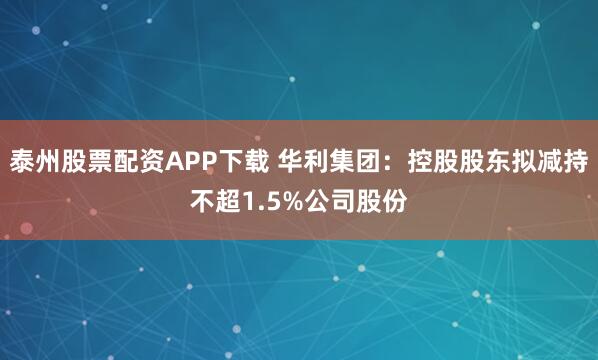 泰州股票配资APP下载 华利集团：控股股东拟减持不超1.5%公司股份