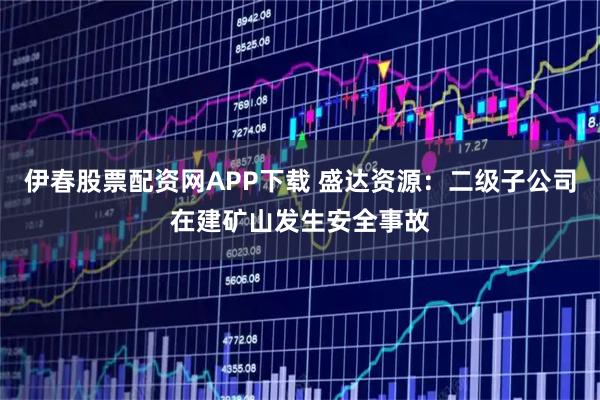 伊春股票配资网APP下载 盛达资源：二级子公司在建矿山发生安全事故