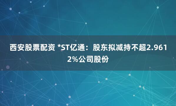 西安股票配资 *ST亿通：股东拟减持不超2.9612%公司股份