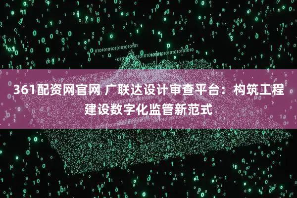 361配资网官网 广联达设计审查平台：构筑工程建设数字化监管新范式